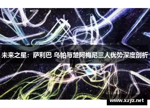 未来之星：萨利巴 乌帕与楚阿梅尼三人优势深度剖析