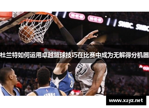 杜兰特如何运用卓越篮球技巧在比赛中成为无解得分机器