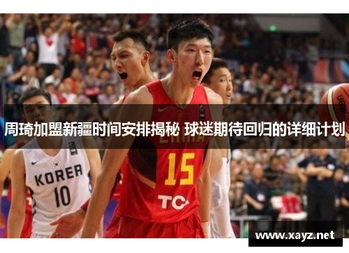 周琦加盟新疆时间安排揭秘 球迷期待回归的详细计划