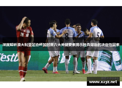 深度解析澳大利亚足协杯加时赛六大关键要素揭示胜负背后的决定性因素
