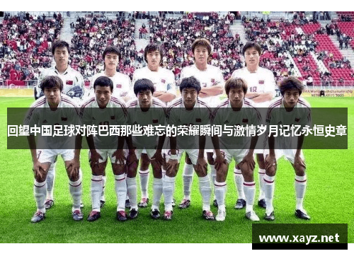 回望中国足球对阵巴西那些难忘的荣耀瞬间与激情岁月记忆永恒史章 回望中国足球对阵巴西那些难忘的荣耀瞬间与激情岁月记忆永恒史章
